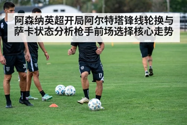 阿森纳英超开局阿尔特塔锋线轮换与萨卡状态分析枪手前场选择核心走势