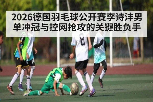 2026德国羽毛球公开赛李诗沣男单冲冠与控网抢攻的关键胜负手